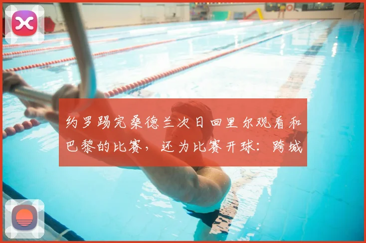 约罗踢完桑德兰次日回里尔观看和巴黎的比赛,还为比赛开球:跨城旅程里的足球精神与品牌体验