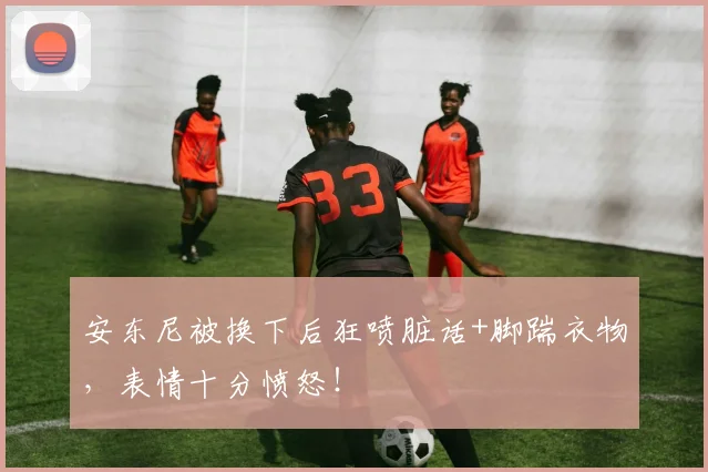 安东尼被换下后狂喷脏话+脚踹衣物，表情十分愤怒！