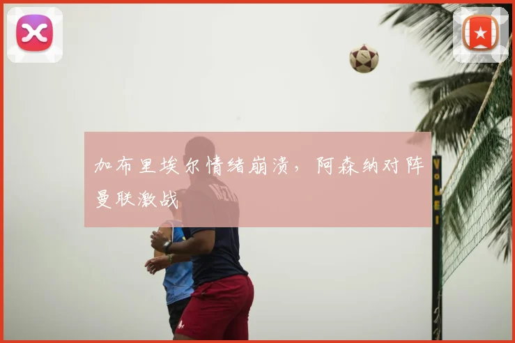 加布里埃尔情绪崩溃，阿森纳对阵曼联激战