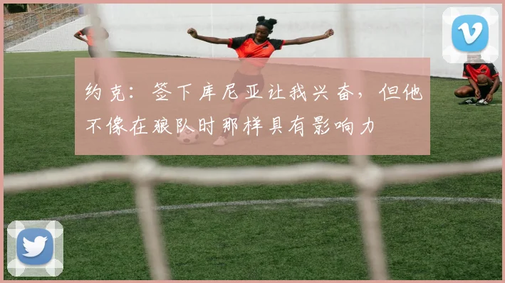 约克:签下库尼亚让我兴奋,但他不像在狼队时那样具有影响力
