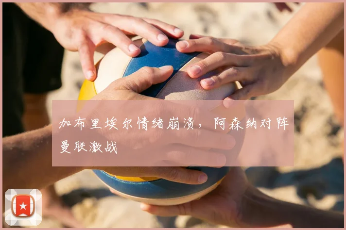 加布里埃尔情绪崩溃,阿森纳对阵曼联激战