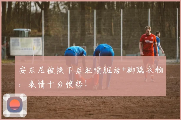 安东尼被换下后狂喷脏话+脚踹衣物,表情十分愤怒!