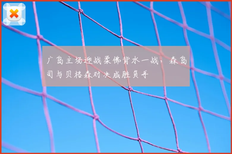 广岛主场迎战柔佛背水一战,森岛司与贝格森对决成胜负手