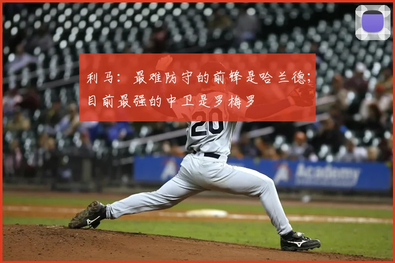 利马：最难防守的前锋是哈兰德；目前最强的中卫是罗梅罗