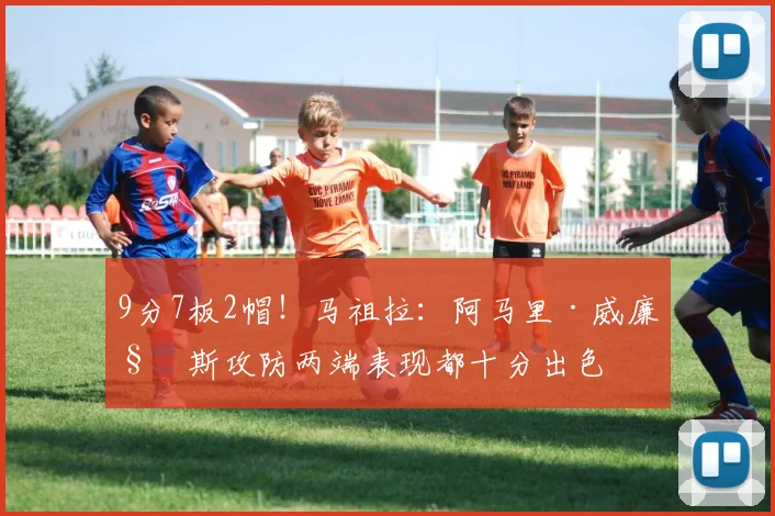 9分7板2帽！马祖拉：阿马里·威廉姆斯攻防两端表现都十分出色