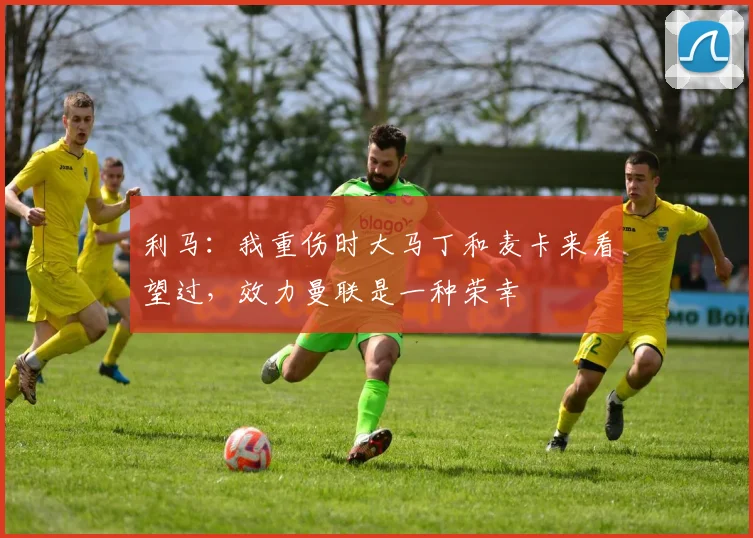 利马：我重伤时大马丁和麦卡来看望过，效力曼联是一种荣幸