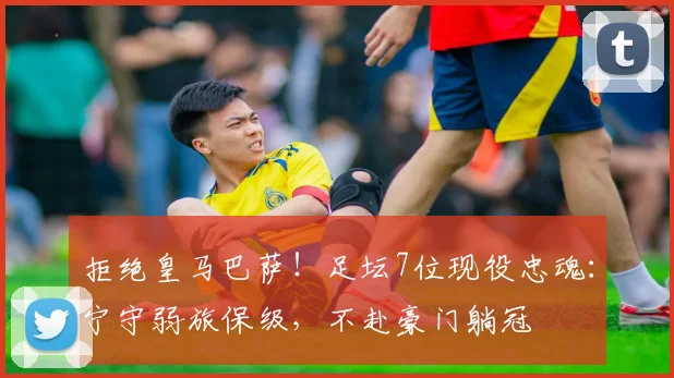 拒绝皇马巴萨！足坛7位现役忠魂：宁守弱旅保级，不赴豪门躺冠