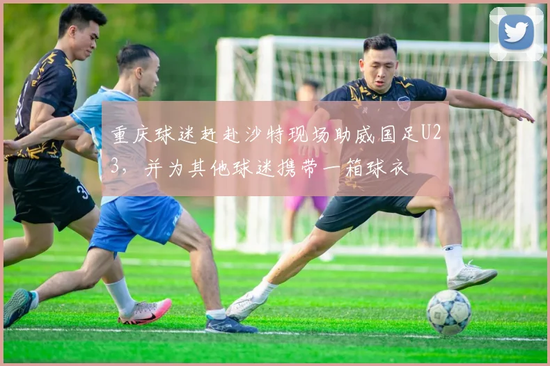 重庆球迷赶赴沙特现场助威国足U23，并为其他球迷携带一箱球衣