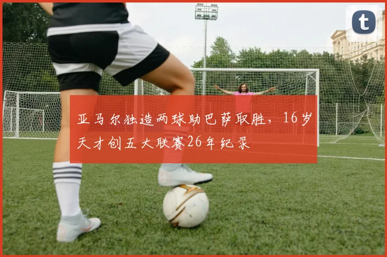 亚马尔独造两球助巴萨取胜,16岁天才创五大联赛26年纪录