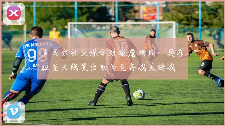 亚马尔社交媒体致敬詹姆斯，奥布拉克火线复出助马竞备战关键战