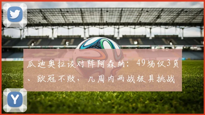 瓜迪奥拉谈对阵阿森纳:49场仅3负、欧冠不败,几周内两战极具挑战