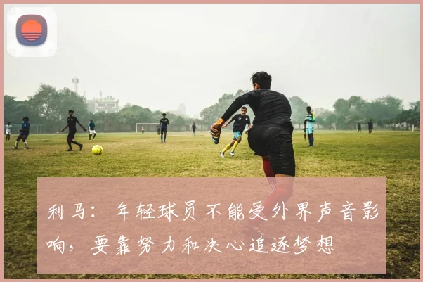 利马：年轻球员不能受外界声音影响，要靠努力和决心追逐梦想