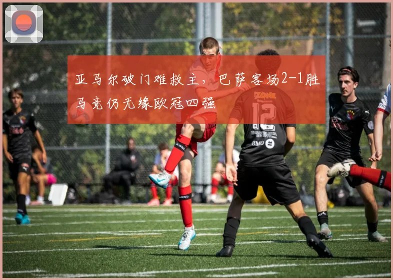 亚马尔破门难救主,巴萨客场2-1胜马竞仍无缘欧冠四强