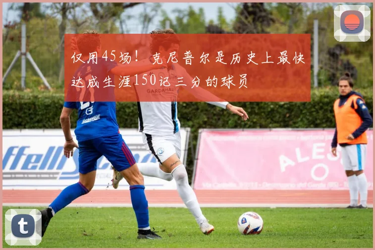 仅用45场！克尼普尔是历史上最快达成生涯150记三分的球员