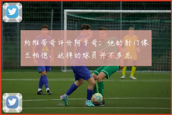 约维蒂奇评价阿季奇：他的射门像兰帕德，这样的球员并不多见