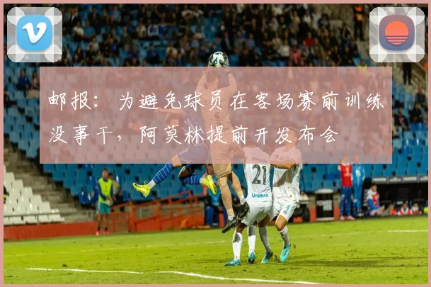 邮报:为避免球员在客场赛前训练没事干,阿莫林提前开发布会