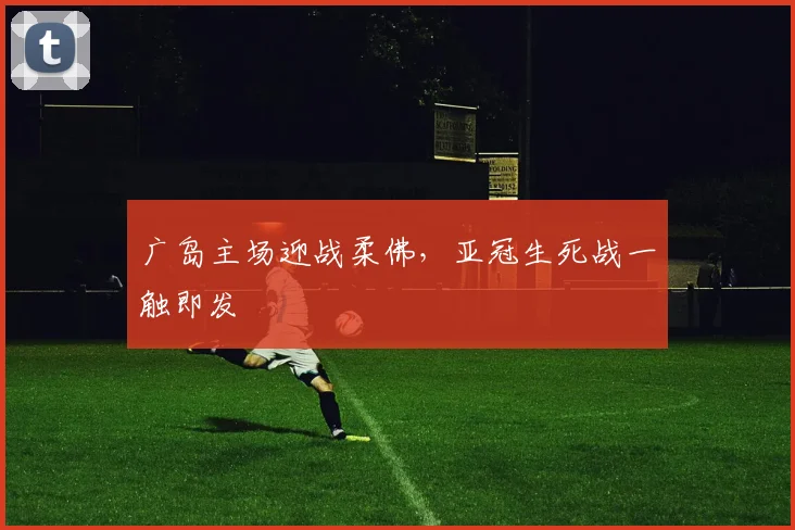 广岛主场迎战柔佛,亚冠生死战一触即发