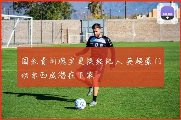 国米青训瑰宝更换经纪人 英超豪门切尔西成潜在下家