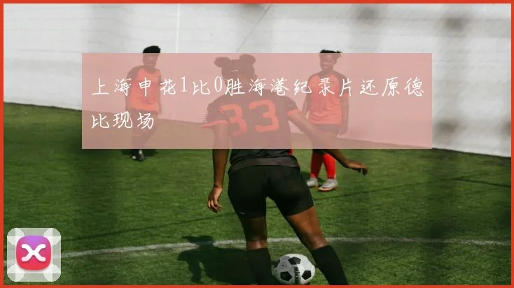 上海申花1比0胜海港纪录片还原德比现场