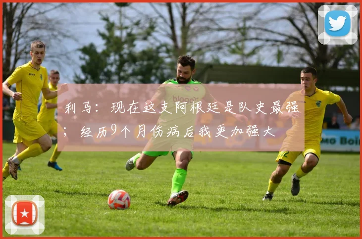 利马：现在这支阿根廷是队史最强；经历9个月伤病后我更加强大
