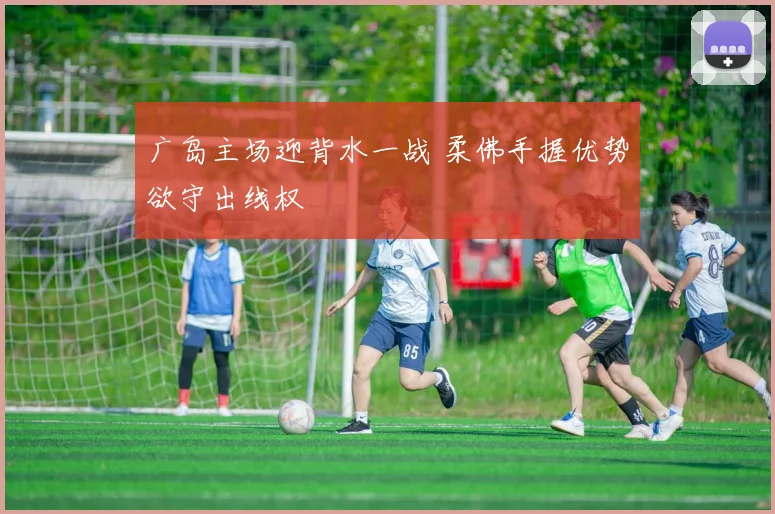 广岛主场迎背水一战 柔佛手握优势欲守出线权