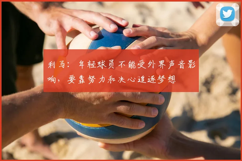 利马：年轻球员不能受外界声音影响，要靠努力和决心追逐梦想