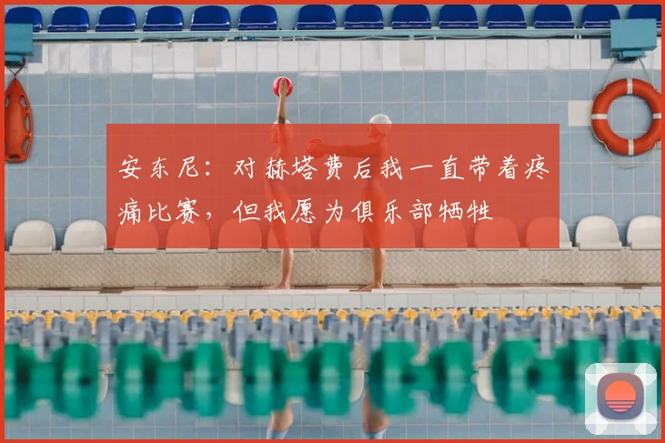 安东尼:对赫塔费后我一直带着疼痛比赛,但我愿为俱乐部牺牲