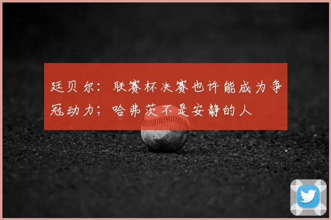 廷贝尔:联赛杯决赛也许能成为争冠动力;哈弗茨不是安静的人