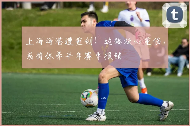 上海海港遭重创！边路核心重伤，或将休养半年赛季报销