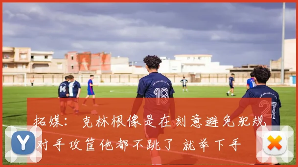 拓媒:克林根像是在刻意避免犯规 对手攻筐他都不跳了 就举下手