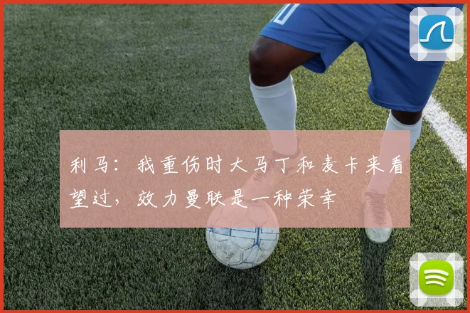 利马：我重伤时大马丁和麦卡来看望过，效力曼联是一种荣幸