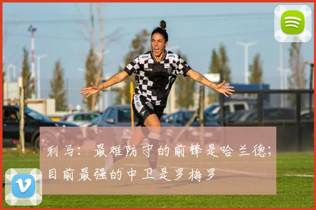 利马：最难防守的前锋是哈兰德；目前最强的中卫是罗梅罗