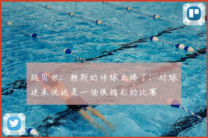 廷贝尔:赖斯的传球太棒了;对球迷来说这是一场很精彩的比赛